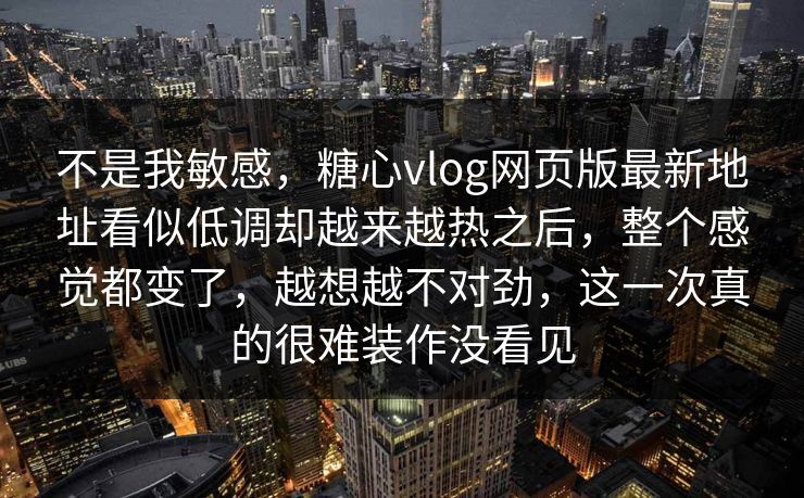 不是我敏感，糖心vlog网页版最新地址看似低调却越来越热之后，整个感觉都变了，越想越不对劲，这一次真的很难装作没看见