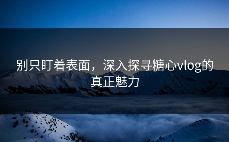 别只盯着表面，深入探寻糖心vlog的真正魅力