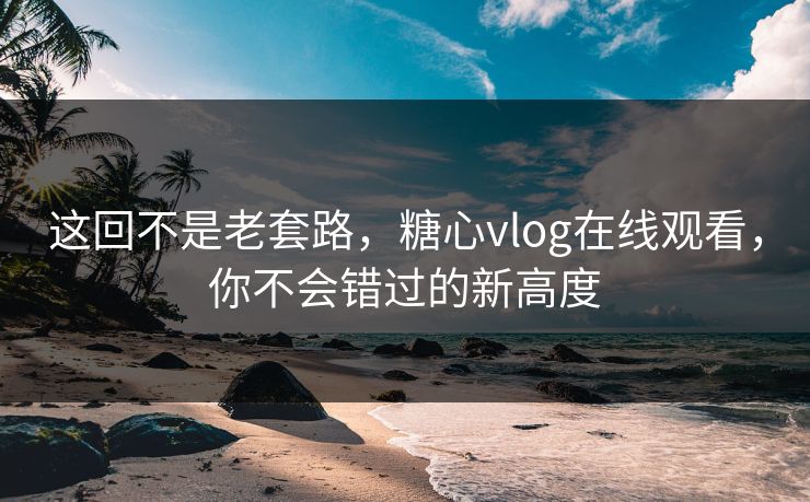 这回不是老套路，糖心vlog在线观看，你不会错过的新高度