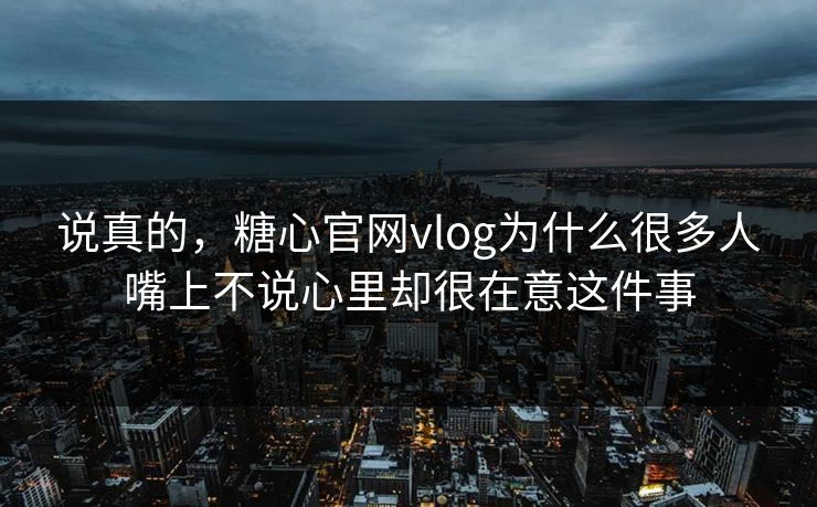 说真的，糖心官网vlog为什么很多人嘴上不说心里却很在意这件事