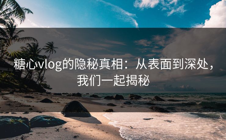 糖心vlog的隐秘真相：从表面到深处，我们一起揭秘