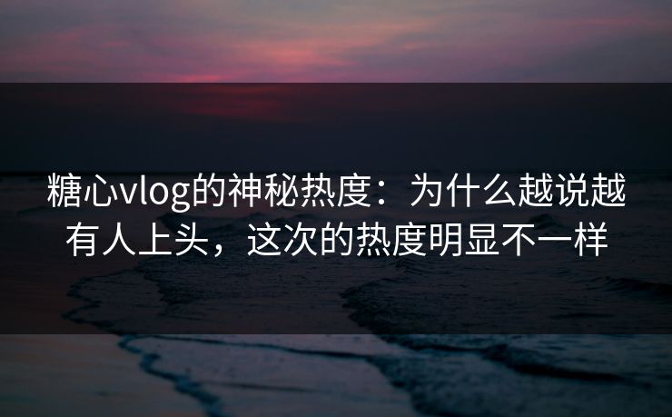 糖心vlog的神秘热度：为什么越说越有人上头，这次的热度明显不一样