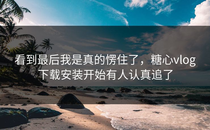 看到最后我是真的愣住了，糖心vlog下载安装开始有人认真追了