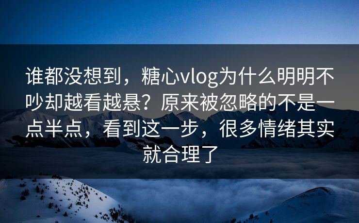 谁都没想到，糖心vlog为什么明明不吵却越看越悬？原来被忽略的不是一点半点，看到这一步，很多情绪其实就合理了