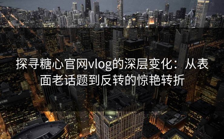 探寻糖心官网vlog的深层变化：从表面老话题到反转的惊艳转折