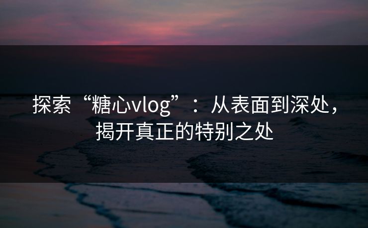 探索“糖心vlog”：从表面到深处，揭开真正的特别之处