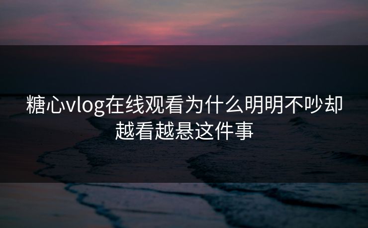 糖心vlog在线观看为什么明明不吵却越看越悬这件事