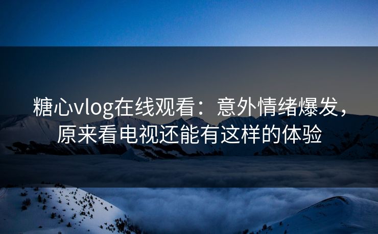 糖心vlog在线观看：意外情绪爆发，原来看电视还能有这样的体验