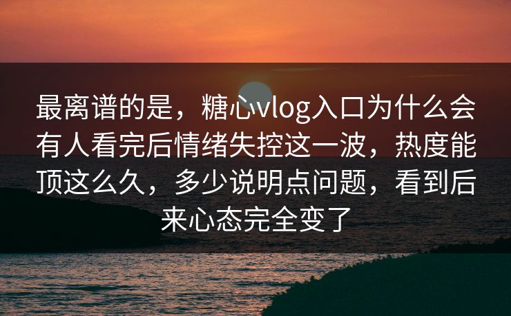 最离谱的是，糖心vlog入口为什么会有人看完后情绪失控这一波，热度能顶这么久，多少说明点问题，看到后来心态完全变了
