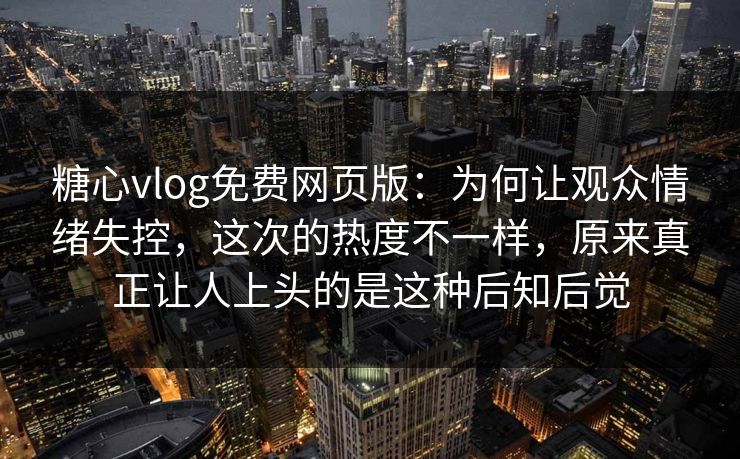 糖心vlog免费网页版：为何让观众情绪失控，这次的热度不一样，原来真正让人上头的是这种后知后觉