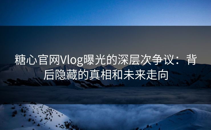 糖心官网Vlog曝光的深层次争议：背后隐藏的真相和未来走向