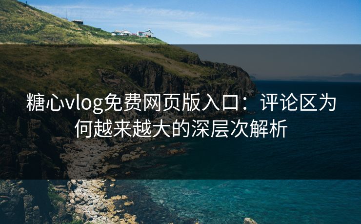 糖心vlog免费网页版入口：评论区为何越来越大的深层次解析