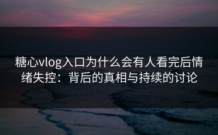 糖心vlog入口为什么会有人看完后情绪失控：背后的真相与持续的讨论