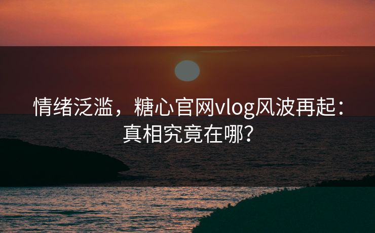 情绪泛滥，糖心官网vlog风波再起：真相究竟在哪？