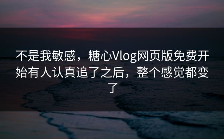 不是我敏感，糖心Vlog网页版免费开始有人认真追了之后，整个感觉都变了