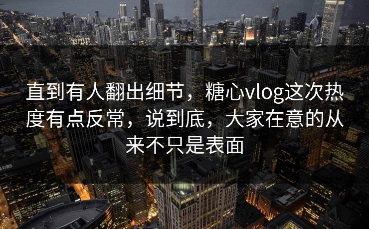 直到有人翻出细节，糖心vlog这次热度有点反常，说到底，大家在意的从来不只是表面