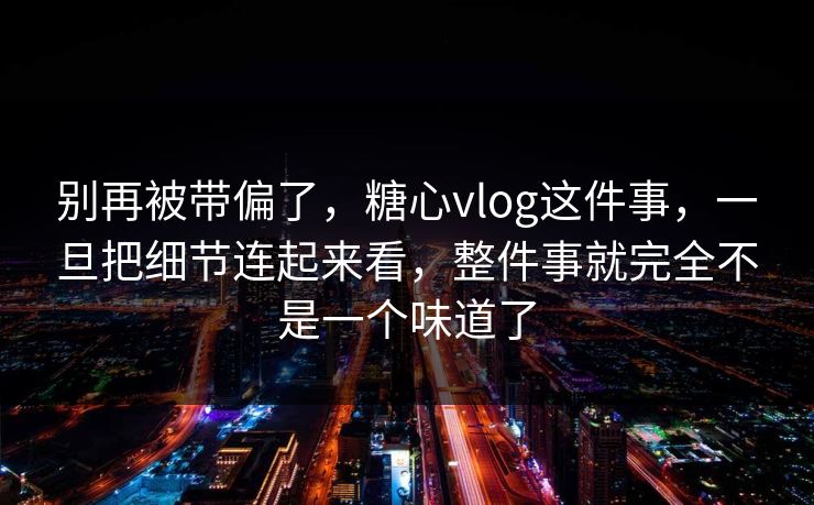 别再被带偏了，糖心vlog这件事，一旦把细节连起来看，整件事就完全不是一个味道了