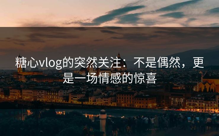 糖心vlog的突然关注：不是偶然，更是一场情感的惊喜
