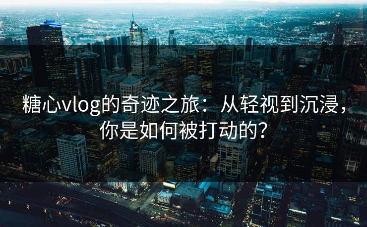 糖心vlog的奇迹之旅:从轻视到沉浸,你是如何被打动的?