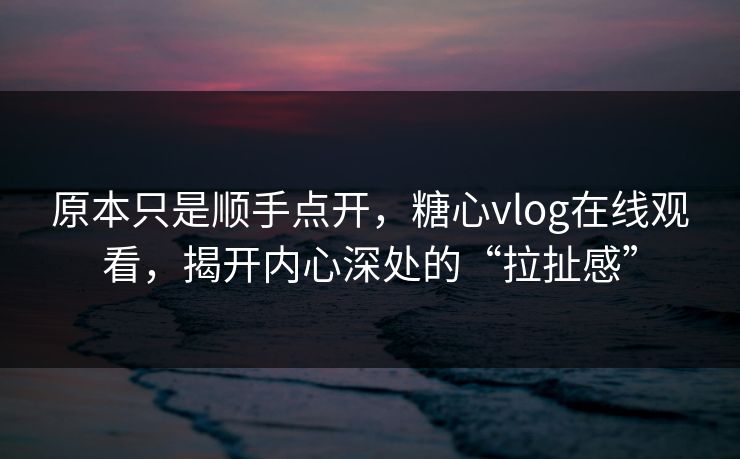 原本只是顺手点开,糖心vlog在线观看,揭开内心深处的“拉扯感”