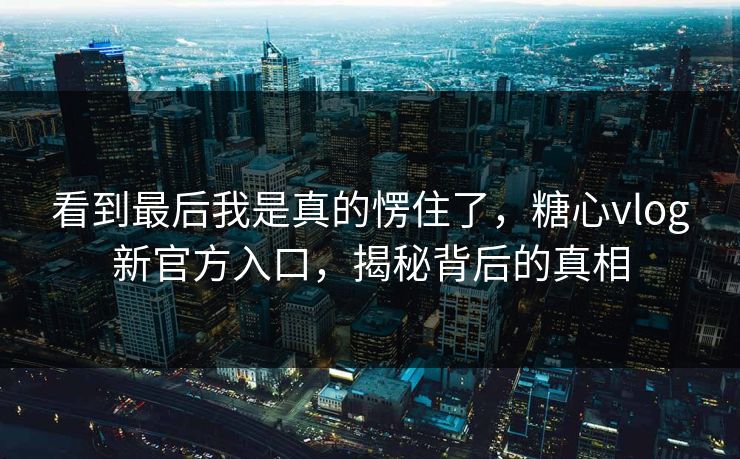 看到最后我是真的愣住了，糖心vlog新官方入口，揭秘背后的真相