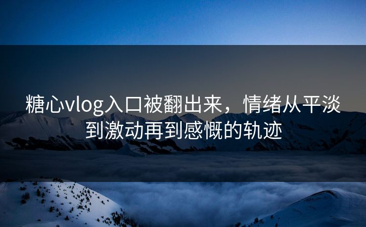 糖心vlog入口被翻出来，情绪从平淡到激动再到感慨的轨迹