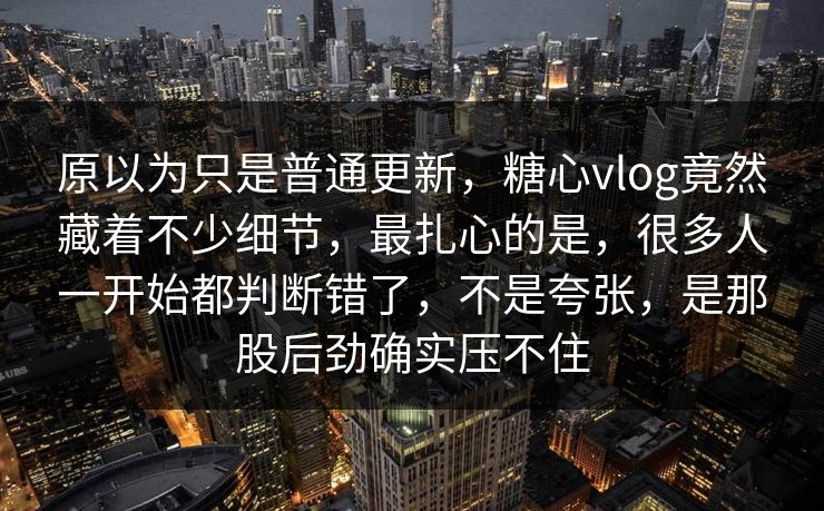 原以为只是普通更新，糖心vlog竟然藏着不少细节，最扎心的是，很多人一开始都判断错了，不是夸张，是那股后劲确实压不住